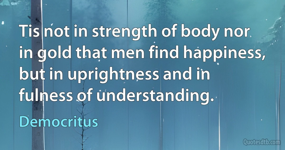 Tis not in strength of body nor in gold that men find happiness, but in uprightness and in fulness of understanding. (Democritus)