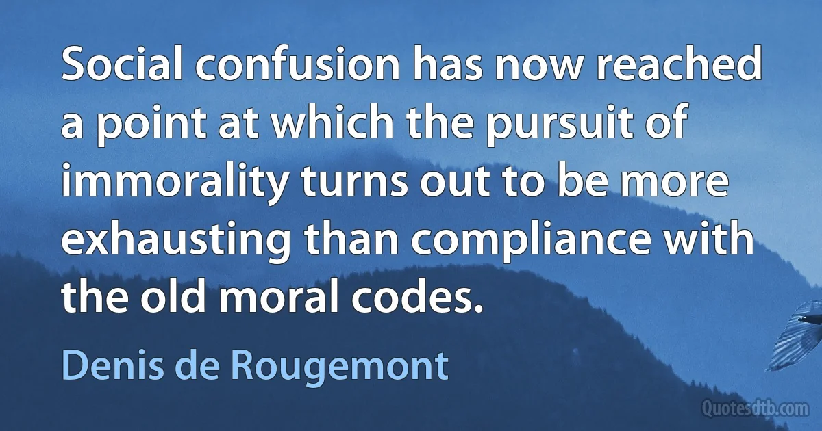 Social confusion has now reached a point at which the pursuit of immorality turns out to be more exhausting than compliance with the old moral codes. (Denis de Rougemont)