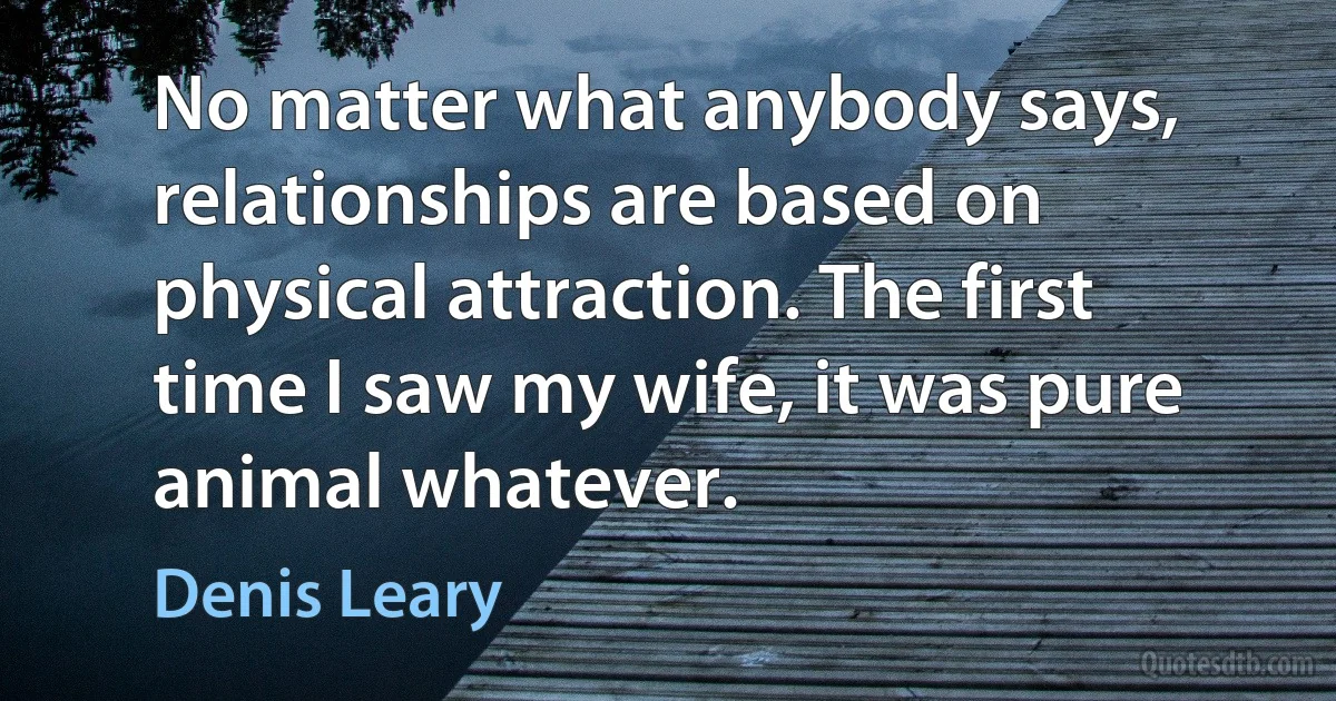 No matter what anybody says, relationships are based on physical attraction. The first time I saw my wife, it was pure animal whatever. (Denis Leary)