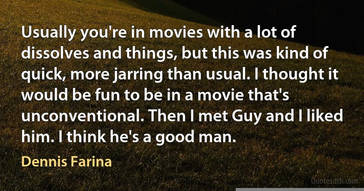 Usually you're in movies with a lot of dissolves and things, but this was kind of quick, more jarring than usual. I thought it would be fun to be in a movie that's unconventional. Then I met Guy and I liked him. I think he's a good man. (Dennis Farina)