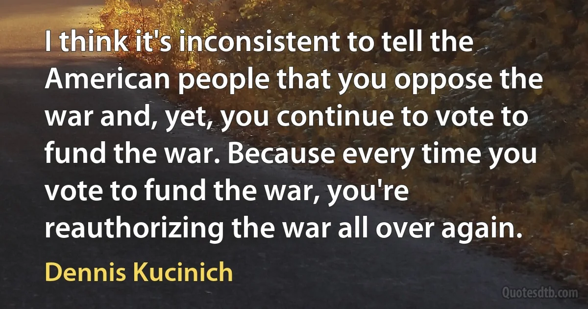 I think it's inconsistent to tell the American people that you oppose the war and, yet, you continue to vote to fund the war. Because every time you vote to fund the war, you're reauthorizing the war all over again. (Dennis Kucinich)