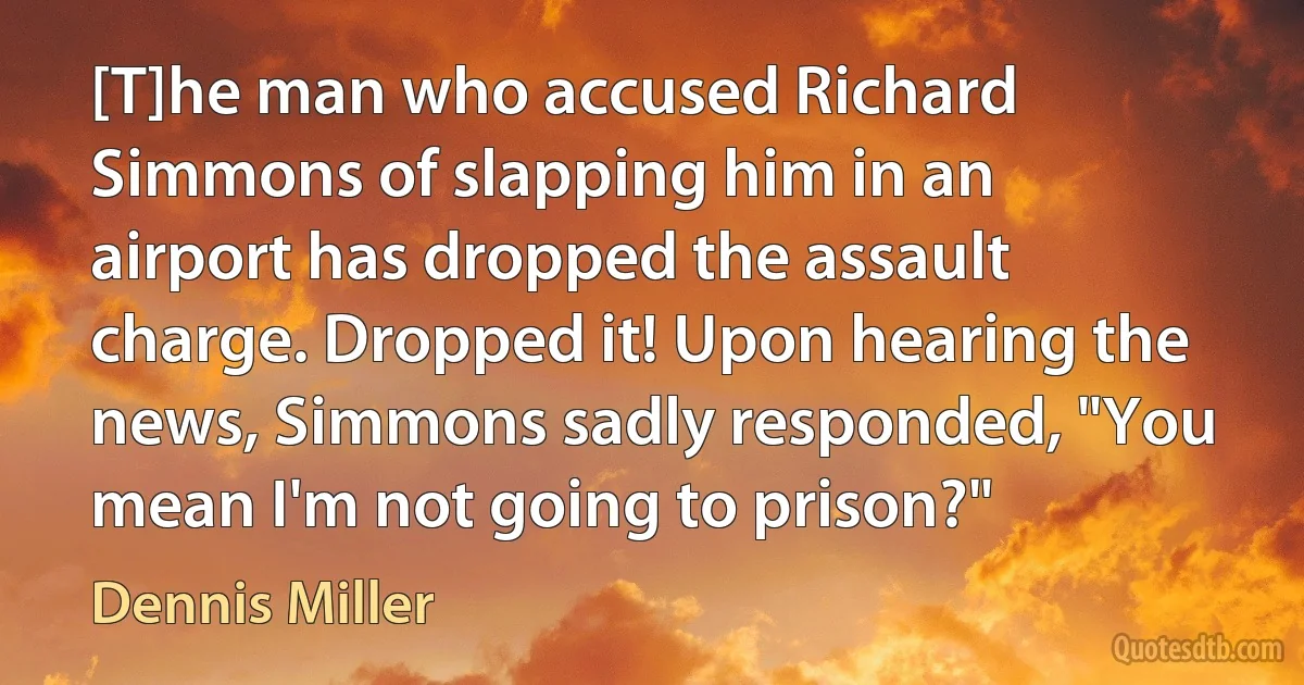 [T]he man who accused Richard Simmons of slapping him in an airport has dropped the assault charge. Dropped it! Upon hearing the news, Simmons sadly responded, "You mean I'm not going to prison?" (Dennis Miller)