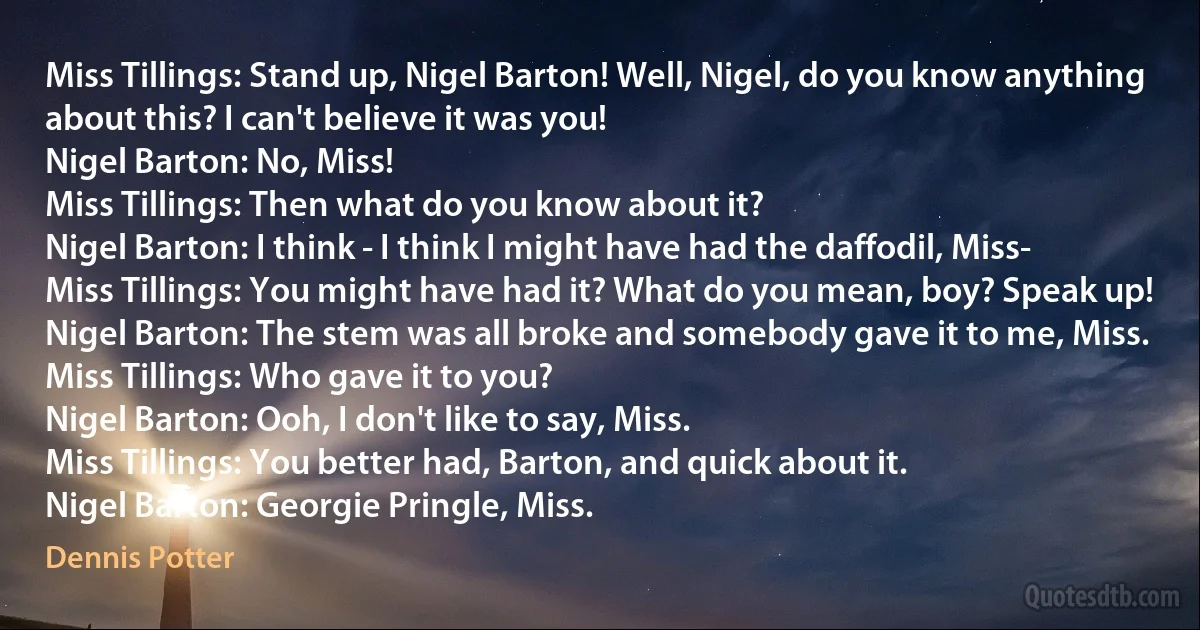 Miss Tillings: Stand up, Nigel Barton! Well, Nigel, do you know anything about this? I can't believe it was you!
Nigel Barton: No, Miss!
Miss Tillings: Then what do you know about it?
Nigel Barton: I think - I think I might have had the daffodil, Miss-
Miss Tillings: You might have had it? What do you mean, boy? Speak up!
Nigel Barton: The stem was all broke and somebody gave it to me, Miss.
Miss Tillings: Who gave it to you?
Nigel Barton: Ooh, I don't like to say, Miss.
Miss Tillings: You better had, Barton, and quick about it.
Nigel Barton: Georgie Pringle, Miss. (Dennis Potter)