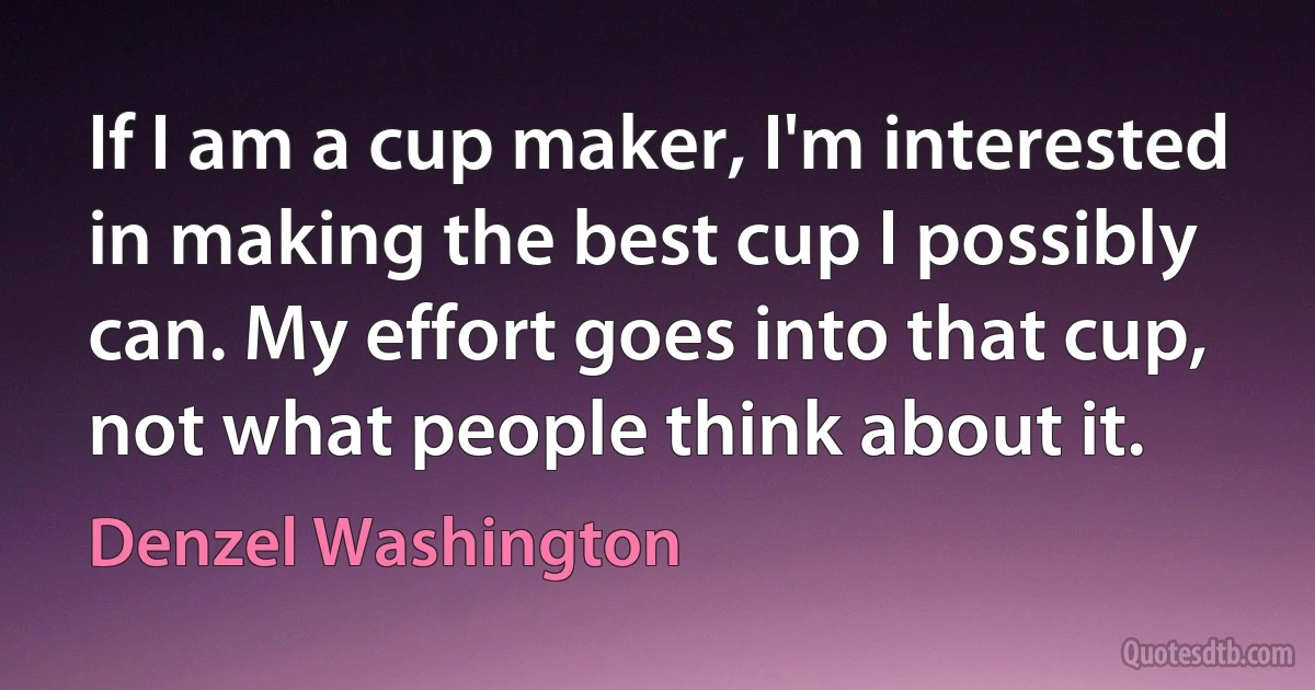 If I am a cup maker, I'm interested in making the best cup I possibly can. My effort goes into that cup, not what people think about it. (Denzel Washington)