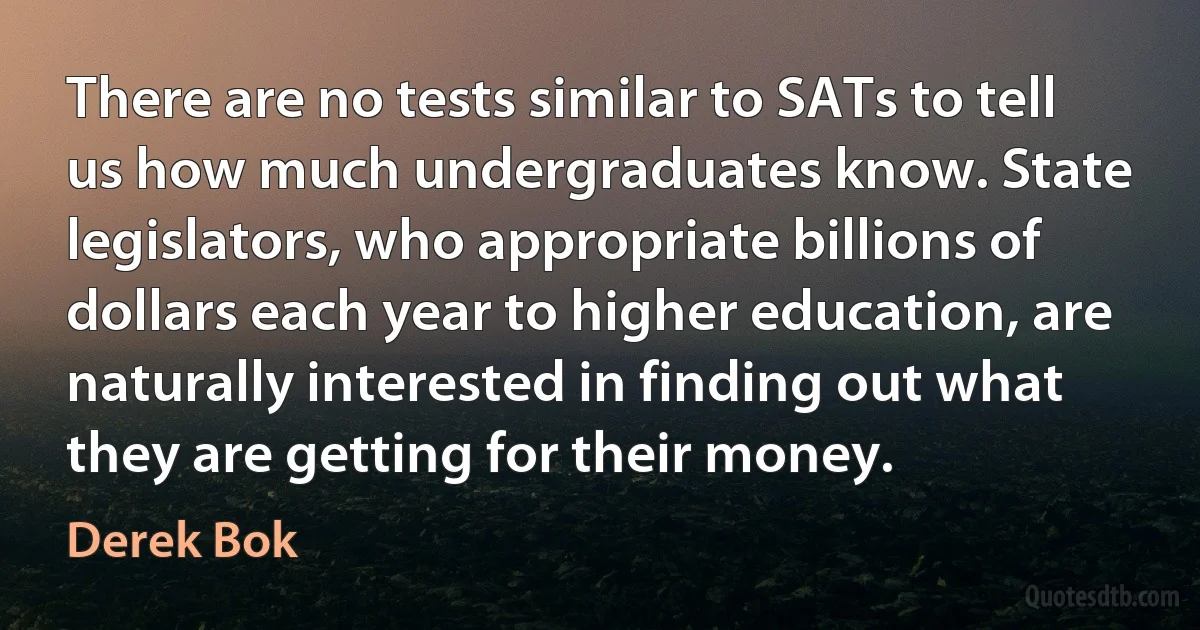 There are no tests similar to SATs to tell us how much undergraduates know. State legislators, who appropriate billions of dollars each year to higher education, are naturally interested in finding out what they are getting for their money. (Derek Bok)