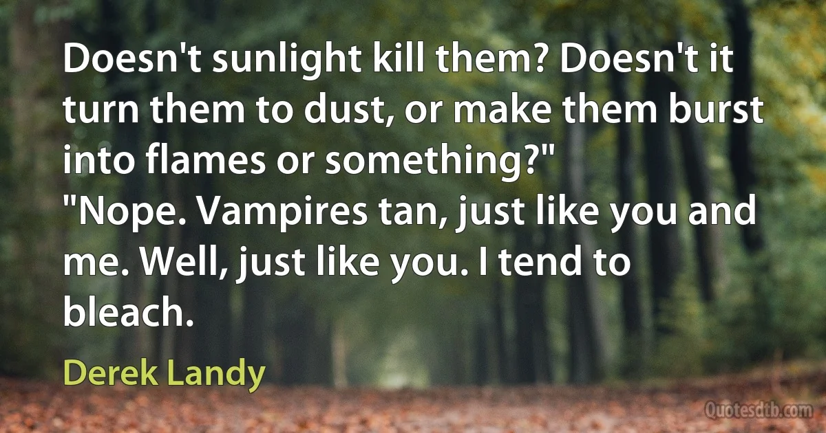 Doesn't sunlight kill them? Doesn't it turn them to dust, or make them burst into flames or something?"
"Nope. Vampires tan, just like you and me. Well, just like you. I tend to bleach. (Derek Landy)