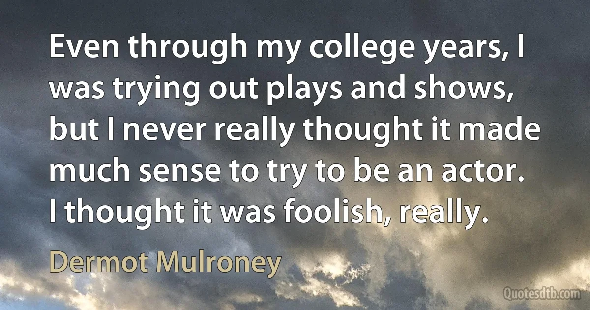 Even through my college years, I was trying out plays and shows, but I never really thought it made much sense to try to be an actor. I thought it was foolish, really. (Dermot Mulroney)