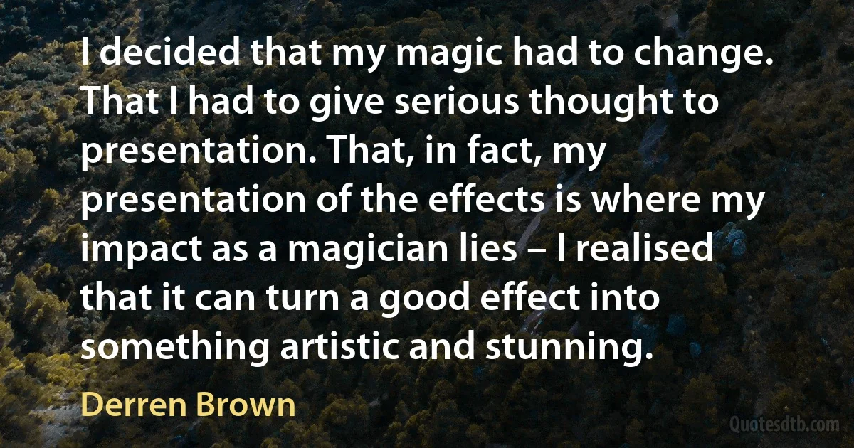 I decided that my magic had to change. That I had to give serious thought to presentation. That, in fact, my presentation of the effects is where my impact as a magician lies – I realised that it can turn a good effect into something artistic and stunning. (Derren Brown)