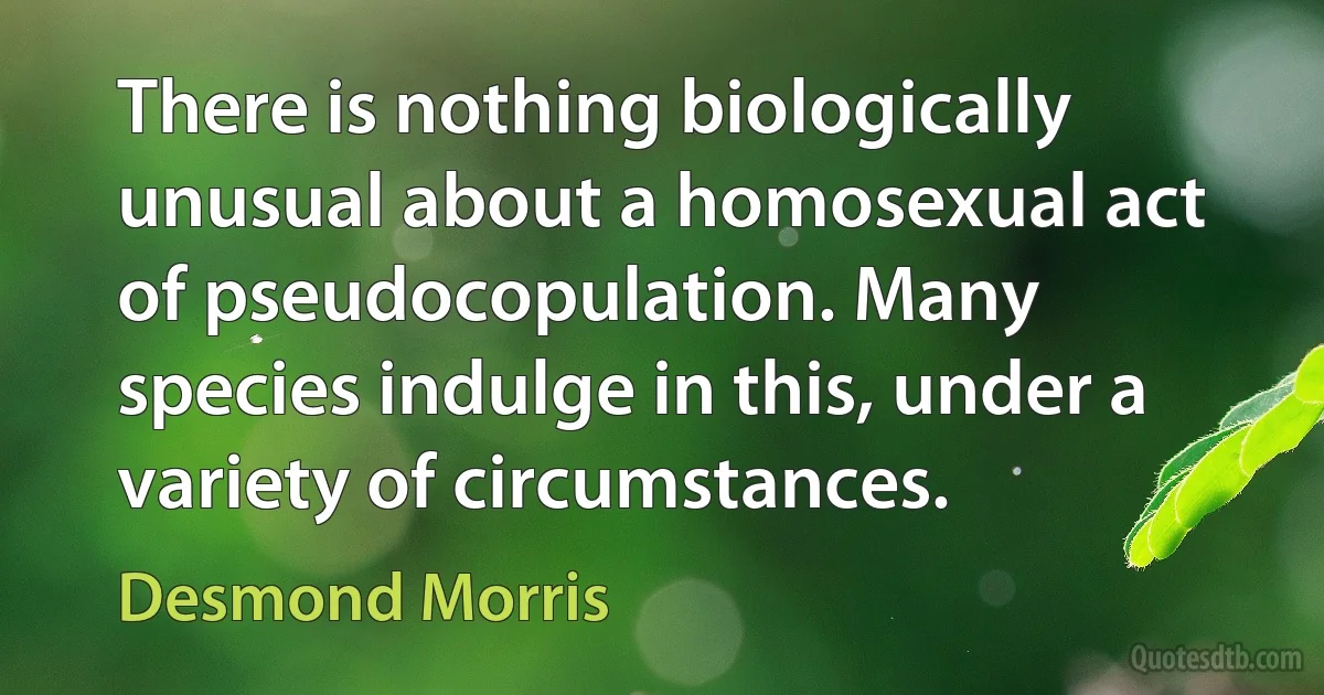 There is nothing biologically unusual about a homosexual act of pseudocopulation. Many species indulge in this, under a variety of circumstances. (Desmond Morris)