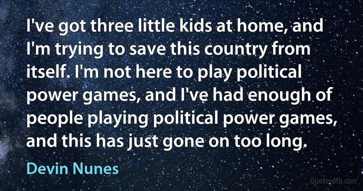 I've got three little kids at home, and I'm trying to save this country from itself. I'm not here to play political power games, and I've had enough of people playing political power games, and this has just gone on too long. (Devin Nunes)