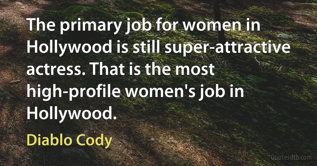 The primary job for women in Hollywood is still super-attractive actress. That is the most high-profile women's job in Hollywood. (Diablo Cody)