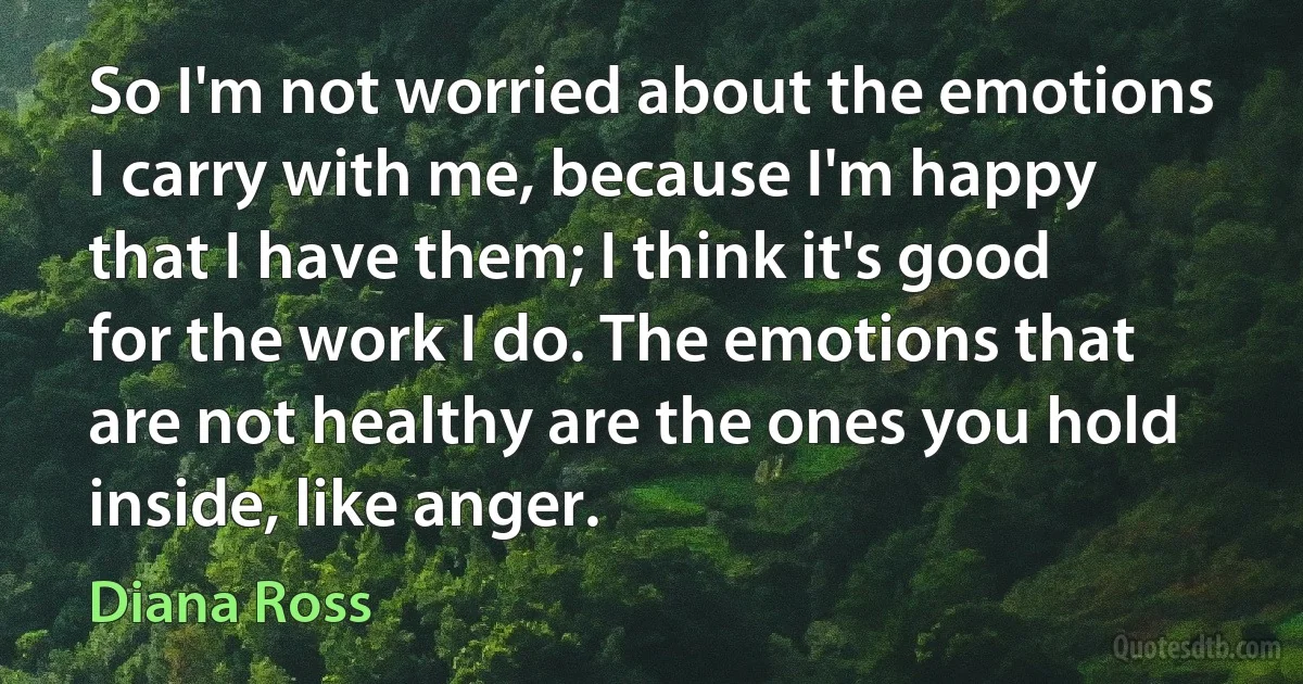 So I'm not worried about the emotions I carry with me, because I'm happy that I have them; I think it's good for the work I do. The emotions that are not healthy are the ones you hold inside, like anger. (Diana Ross)