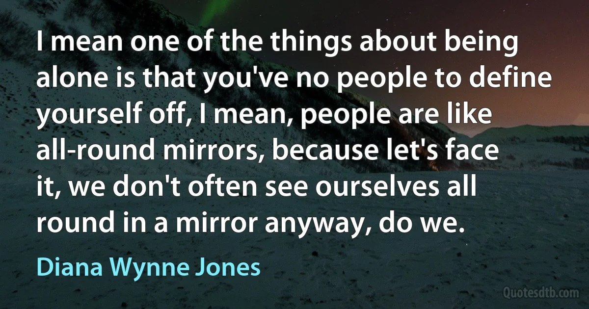 I mean one of the things about being alone is that you've no people to define yourself off, I mean, people are like all-round mirrors, because let's face it, we don't often see ourselves all round in a mirror anyway, do we. (Diana Wynne Jones)