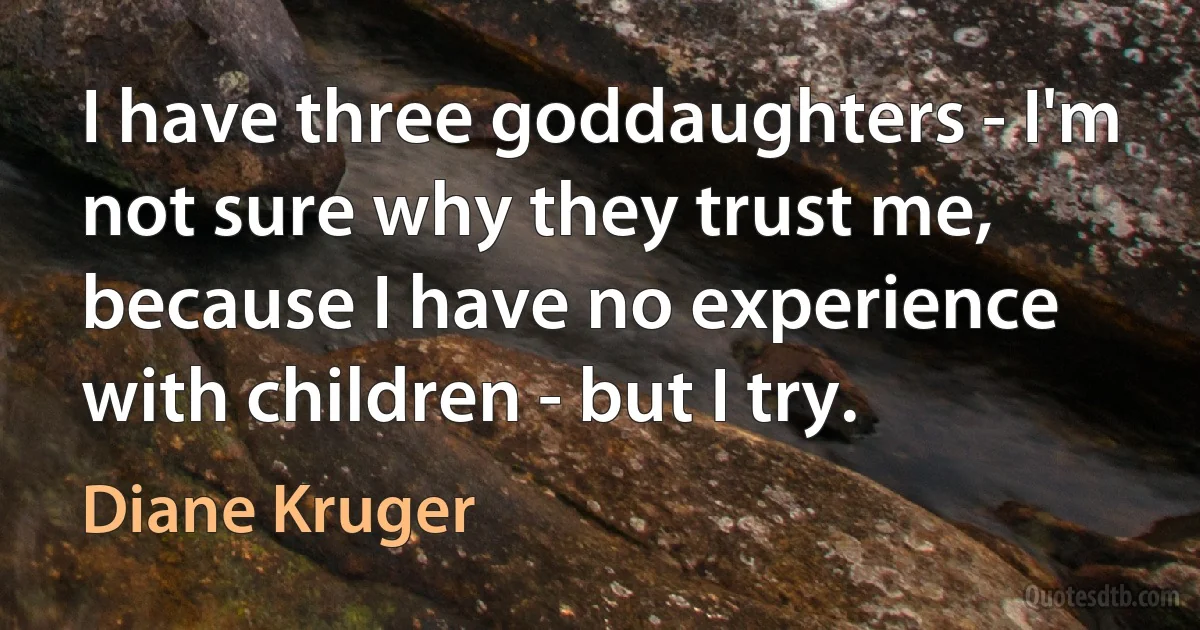 I have three goddaughters - I'm not sure why they trust me, because I have no experience with children - but I try. (Diane Kruger)