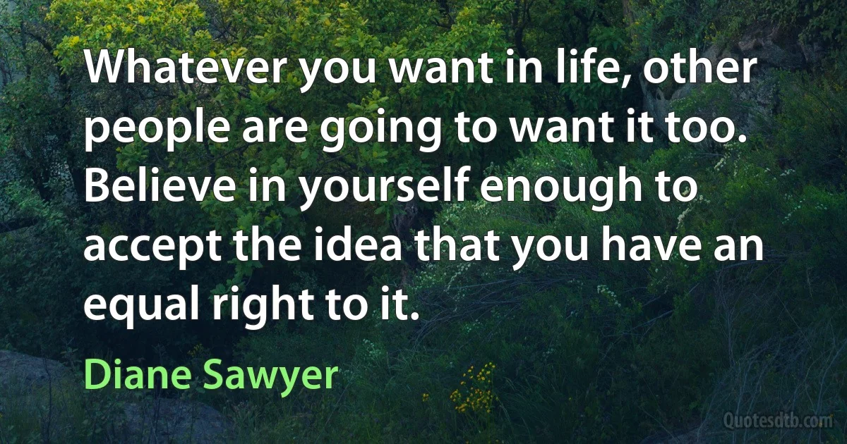 Whatever you want in life, other people are going to want it too. Believe in yourself enough to accept the idea that you have an equal right to it. (Diane Sawyer)