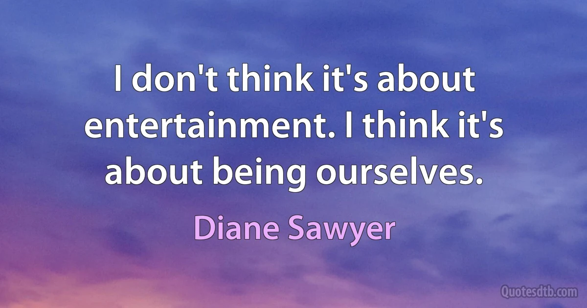 I don't think it's about entertainment. I think it's about being ourselves. (Diane Sawyer)