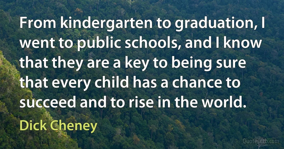 From kindergarten to graduation, I went to public schools, and I know that they are a key to being sure that every child has a chance to succeed and to rise in the world. (Dick Cheney)