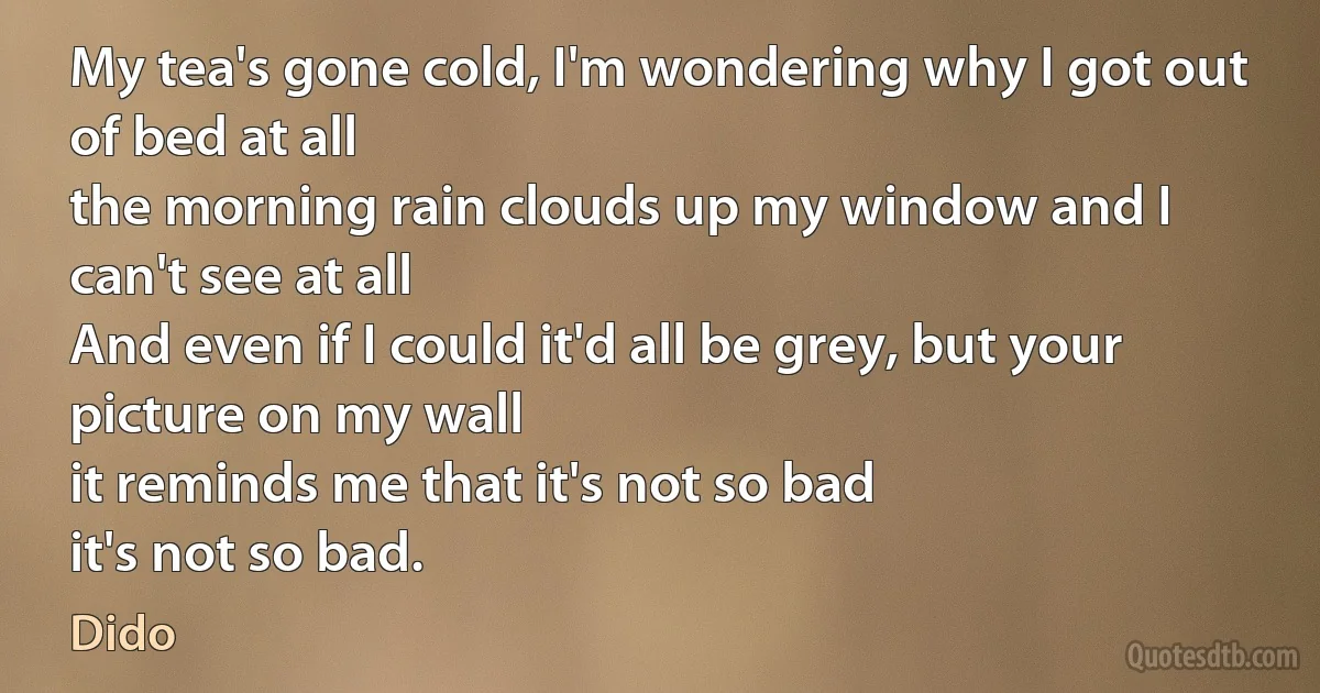 My tea's gone cold, I'm wondering why I got out of bed at all
the morning rain clouds up my window and I can't see at all
And even if I could it'd all be grey, but your picture on my wall
it reminds me that it's not so bad
it's not so bad. (Dido)