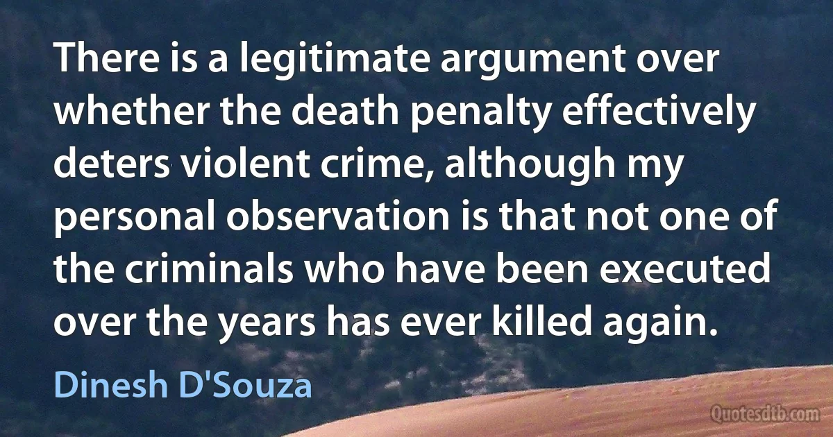 There is a legitimate argument over whether the death penalty effectively deters violent crime, although my personal observation is that not one of the criminals who have been executed over the years has ever killed again. (Dinesh D'Souza)