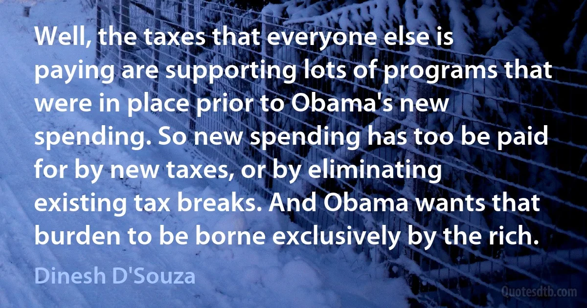 Well, the taxes that everyone else is paying are supporting lots of programs that were in place prior to Obama's new spending. So new spending has too be paid for by new taxes, or by eliminating existing tax breaks. And Obama wants that burden to be borne exclusively by the rich. (Dinesh D'Souza)