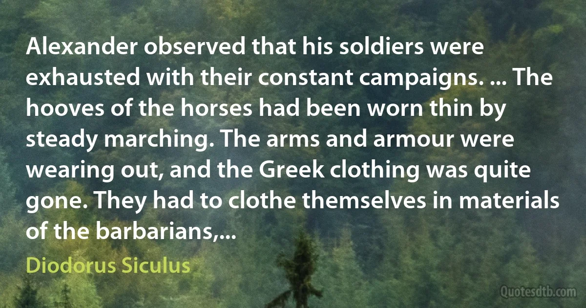 Alexander observed that his soldiers were exhausted with their constant campaigns. ... The hooves of the horses had been worn thin by steady marching. The arms and armour were wearing out, and the Greek clothing was quite gone. They had to clothe themselves in materials of the barbarians,... (Diodorus Siculus)