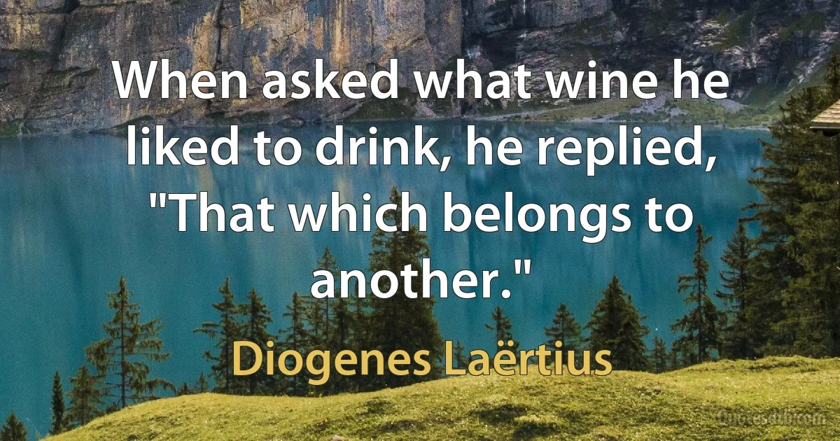 When asked what wine he liked to drink, he replied, "That which belongs to another." (Diogenes Laërtius)