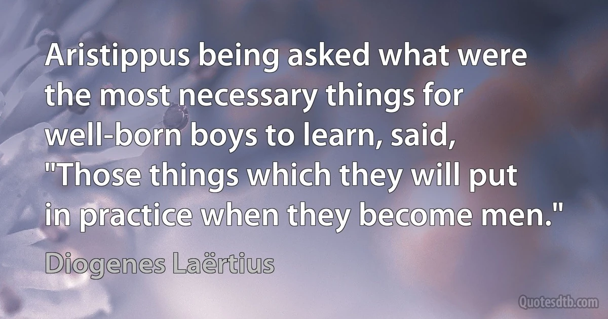 Aristippus being asked what were the most necessary things for well-born boys to learn, said, "Those things which they will put in practice when they become men." (Diogenes Laërtius)