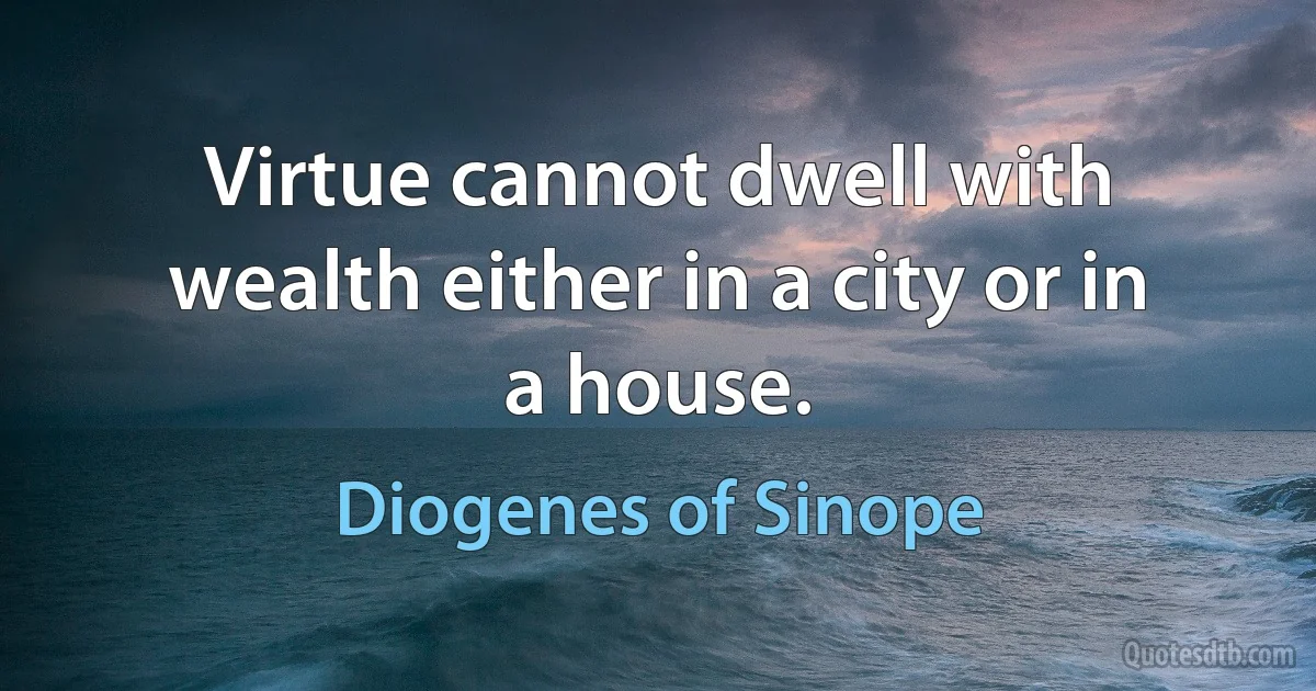 Virtue cannot dwell with wealth either in a city or in a house. (Diogenes of Sinope)