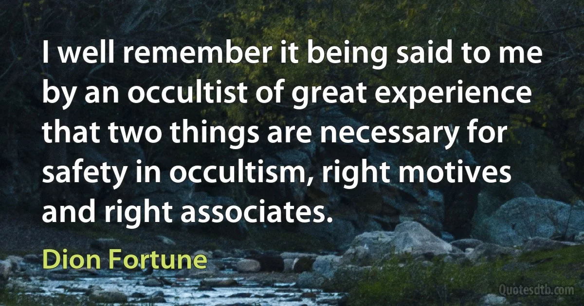 I well remember it being said to me by an occultist of great experience that two things are necessary for safety in occultism, right motives and right associates. (Dion Fortune)