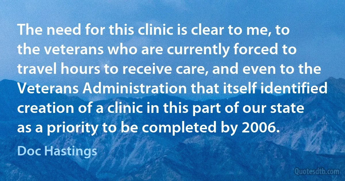 The need for this clinic is clear to me, to the veterans who are currently forced to travel hours to receive care, and even to the Veterans Administration that itself identified creation of a clinic in this part of our state as a priority to be completed by 2006. (Doc Hastings)