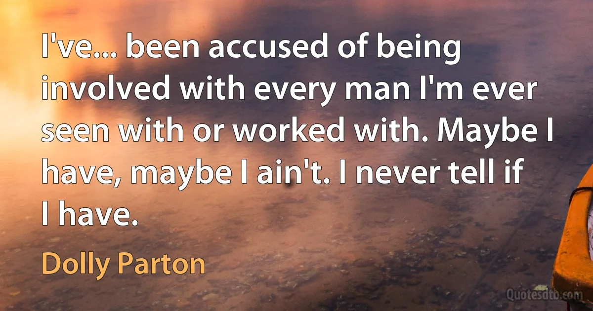 I've... been accused of being involved with every man I'm ever seen with or worked with. Maybe I have, maybe I ain't. I never tell if I have. (Dolly Parton)