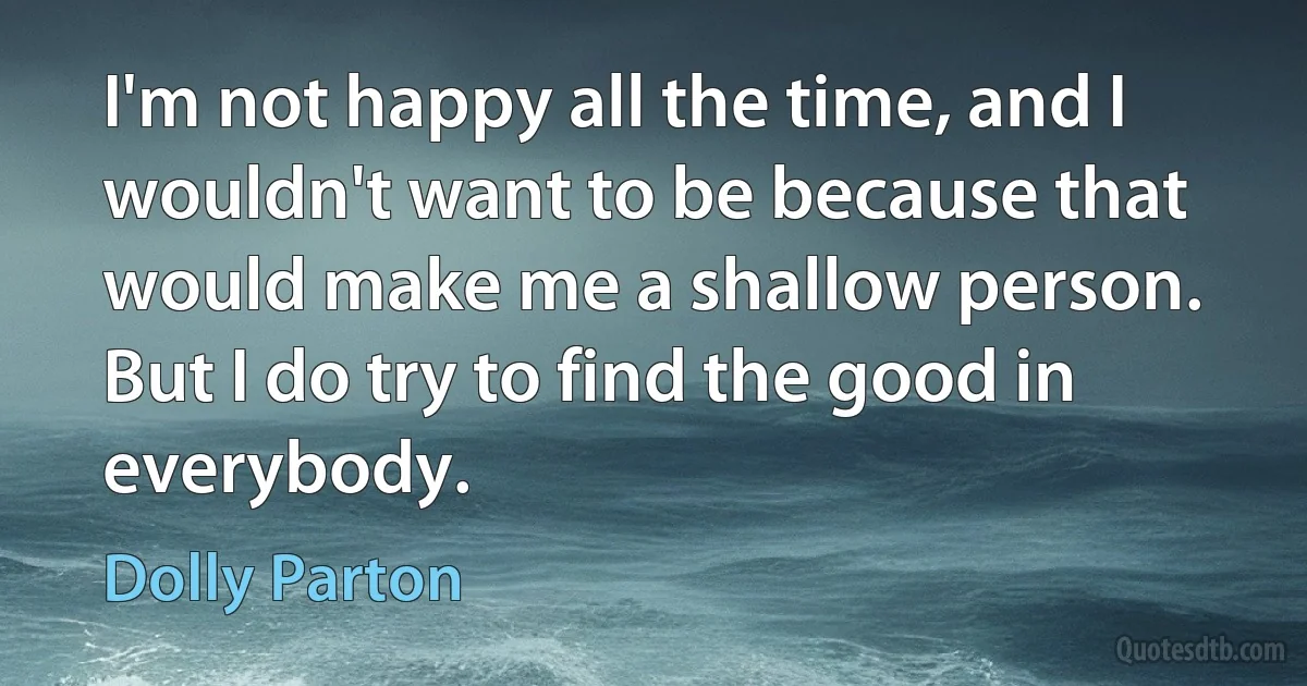 I'm not happy all the time, and I wouldn't want to be because that would make me a shallow person. But I do try to find the good in everybody. (Dolly Parton)