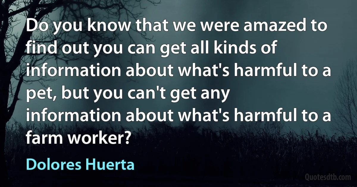 Do you know that we were amazed to find out you can get all kinds of information about what's harmful to a pet, but you can't get any information about what's harmful to a farm worker? (Dolores Huerta)