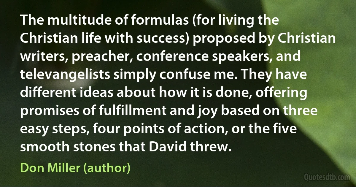 The multitude of formulas (for living the Christian life with success) proposed by Christian writers, preacher, conference speakers, and televangelists simply confuse me. They have different ideas about how it is done, offering promises of fulfillment and joy based on three easy steps, four points of action, or the five smooth stones that David threw. (Don Miller (author))