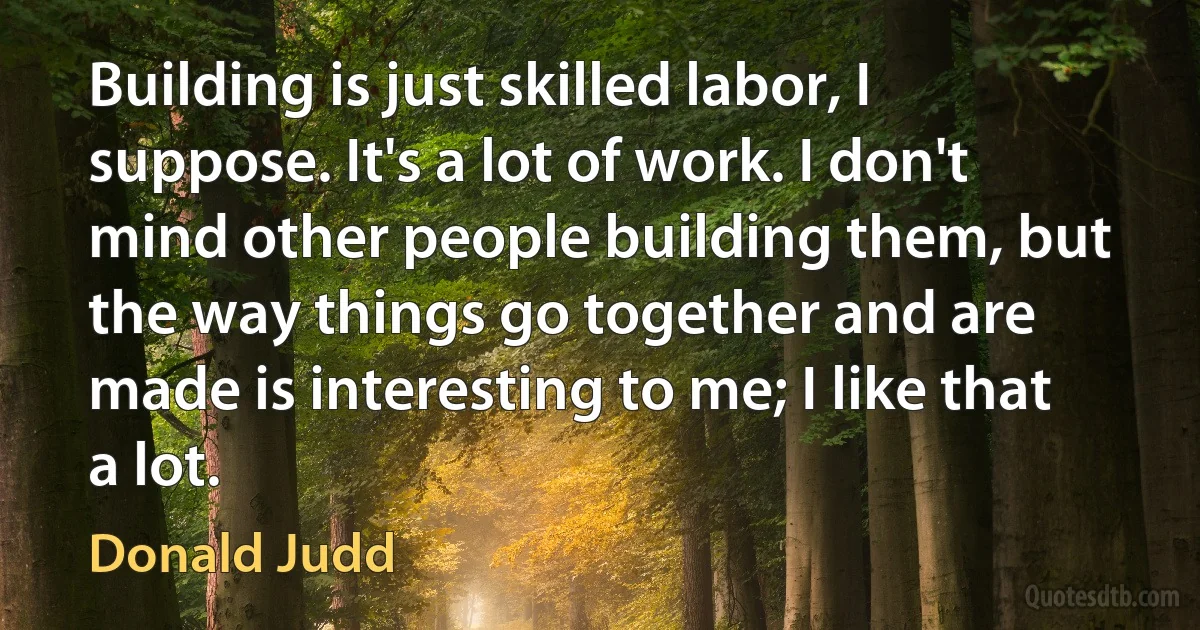 Building is just skilled labor, I suppose. It's a lot of work. I don't mind other people building them, but the way things go together and are made is interesting to me; I like that a lot. (Donald Judd)