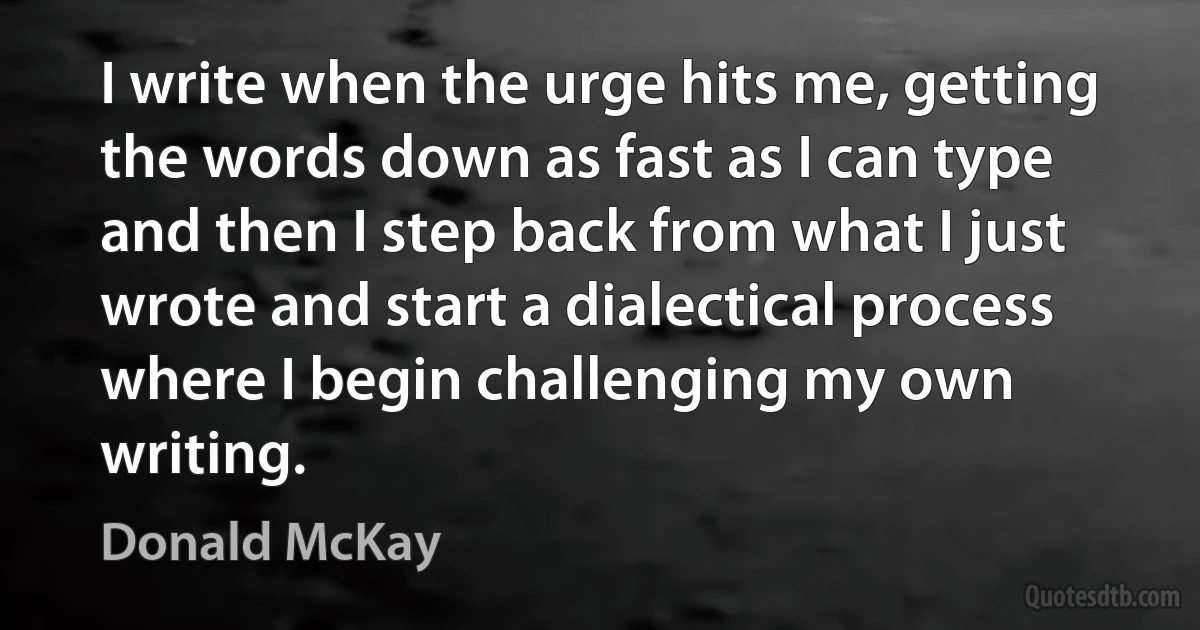 I write when the urge hits me, getting the words down as fast as I can type and then I step back from what I just wrote and start a dialectical process where I begin challenging my own writing. (Donald McKay)