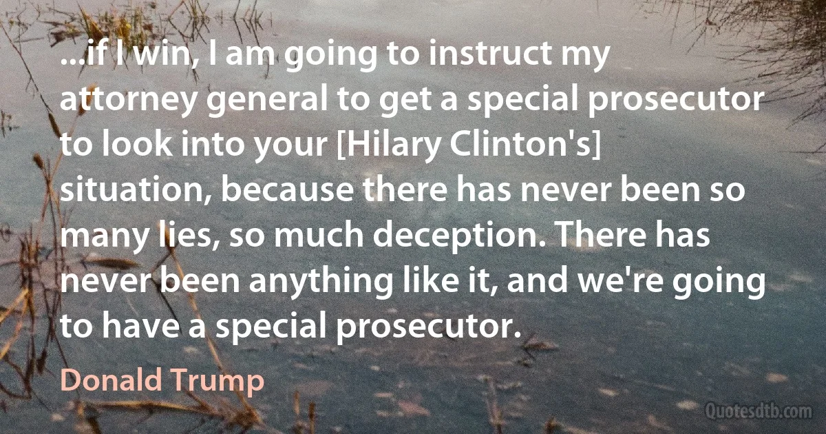 ...if I win, I am going to instruct my attorney general to get a special prosecutor to look into your [Hilary Clinton's] situation, because there has never been so many lies, so much deception. There has never been anything like it, and we're going to have a special prosecutor. (Donald Trump)