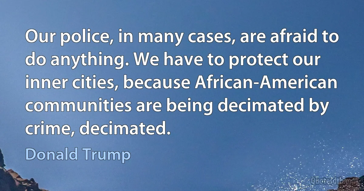 Our police, in many cases, are afraid to do anything. We have to protect our inner cities, because African-American communities are being decimated by crime, decimated. (Donald Trump)