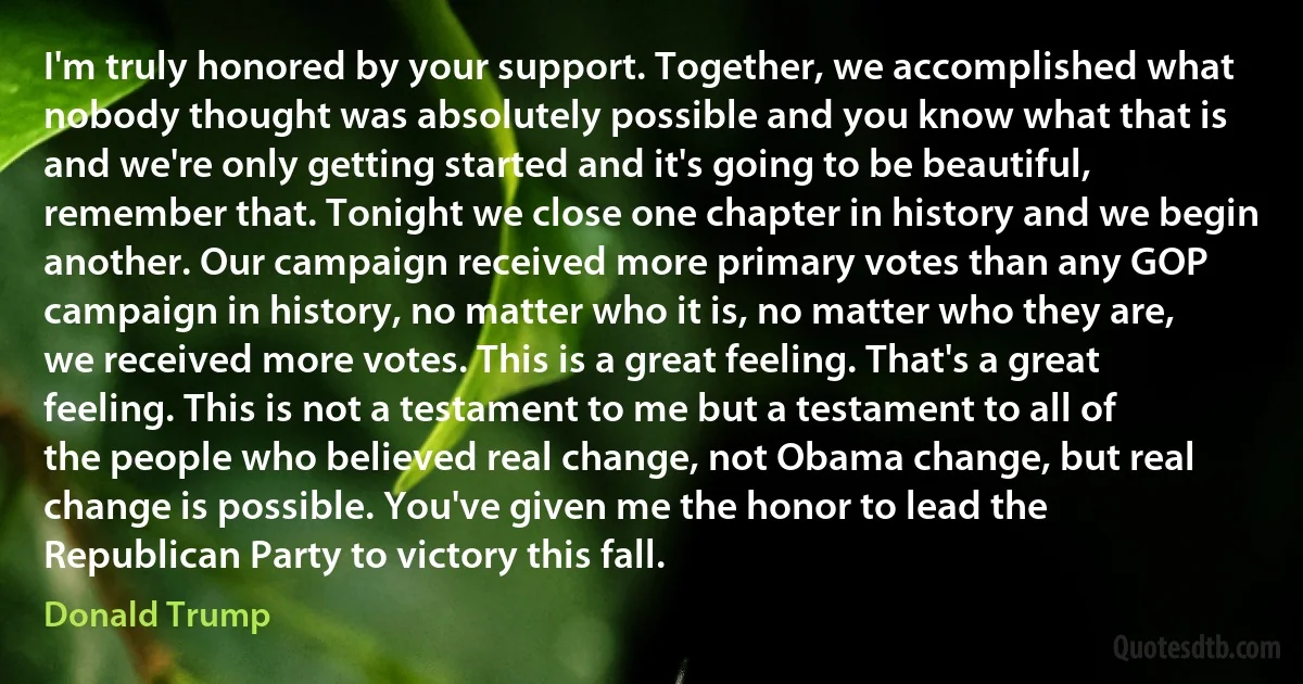 I'm truly honored by your support. Together, we accomplished what nobody thought was absolutely possible and you know what that is and we're only getting started and it's going to be beautiful, remember that. Tonight we close one chapter in history and we begin another. Our campaign received more primary votes than any GOP campaign in history, no matter who it is, no matter who they are, we received more votes. This is a great feeling. That's a great feeling. This is not a testament to me but a testament to all of the people who believed real change, not Obama change, but real change is possible. You've given me the honor to lead the Republican Party to victory this fall. (Donald Trump)