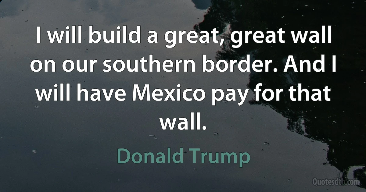 I will build a great, great wall on our southern border. And I will have Mexico pay for that wall. (Donald Trump)