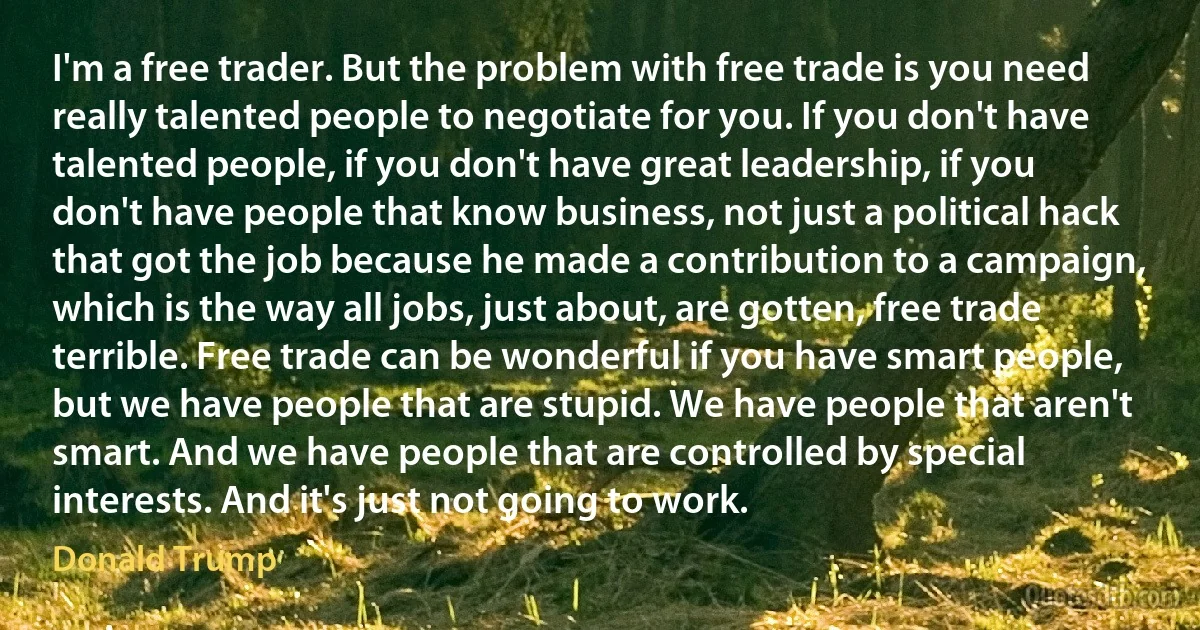 I'm a free trader. But the problem with free trade is you need really talented people to negotiate for you. If you don't have talented people, if you don't have great leadership, if you don't have people that know business, not just a political hack that got the job because he made a contribution to a campaign, which is the way all jobs, just about, are gotten, free trade terrible. Free trade can be wonderful if you have smart people, but we have people that are stupid. We have people that aren't smart. And we have people that are controlled by special interests. And it's just not going to work. (Donald Trump)