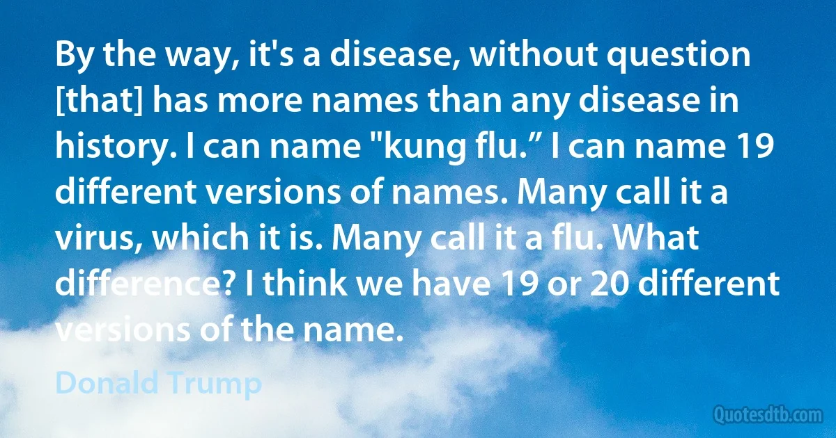 By the way, it's a disease, without question [that] has more names than any disease in history. I can name "kung flu.” I can name 19 different versions of names. Many call it a virus, which it is. Many call it a flu. What difference? I think we have 19 or 20 different versions of the name. (Donald Trump)