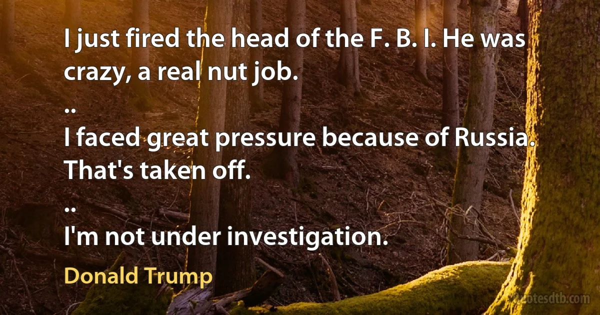 I just fired the head of the F. B. I. He was crazy, a real nut job.
..
I faced great pressure because of Russia. That's taken off.
..
I'm not under investigation. (Donald Trump)