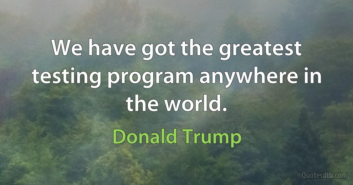 We have got the greatest testing program anywhere in the world. (Donald Trump)