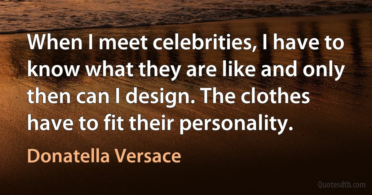 When I meet celebrities, I have to know what they are like and only then can I design. The clothes have to fit their personality. (Donatella Versace)