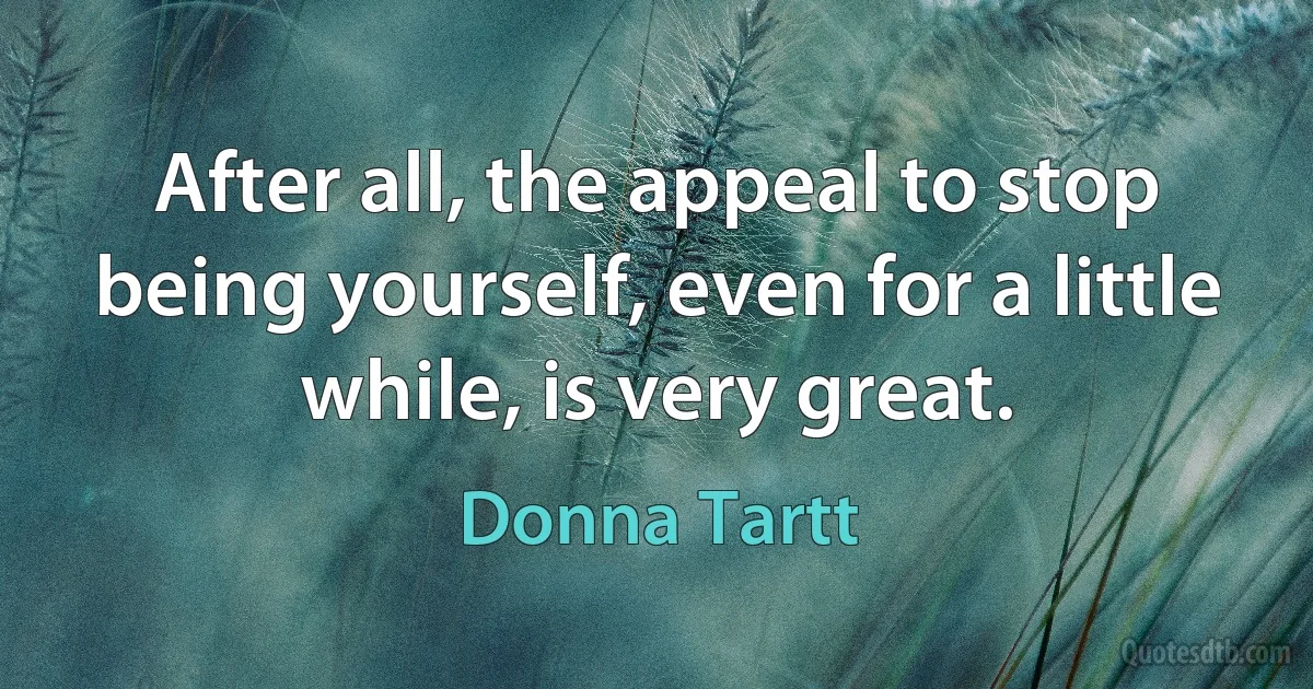 After all, the appeal to stop being yourself, even for a little while, is very great. (Donna Tartt)