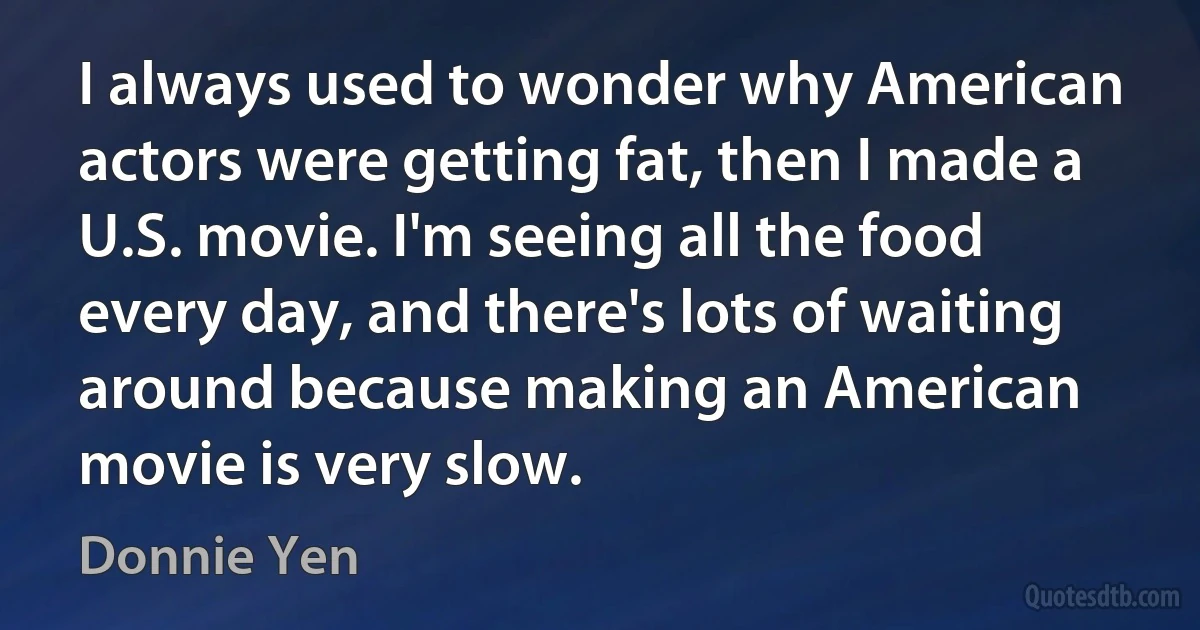 I always used to wonder why American actors were getting fat, then I made a U.S. movie. I'm seeing all the food every day, and there's lots of waiting around because making an American movie is very slow. (Donnie Yen)