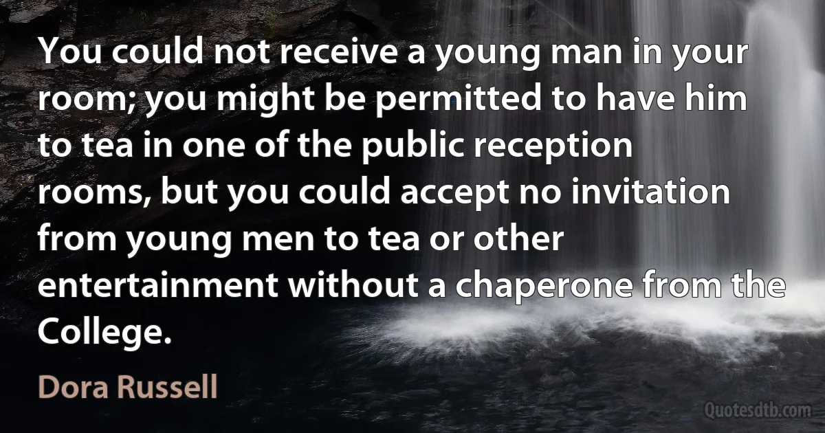 You could not receive a young man in your room; you might be permitted to have him to tea in one of the public reception rooms, but you could accept no invitation from young men to tea or other entertainment without a chaperone from the College. (Dora Russell)