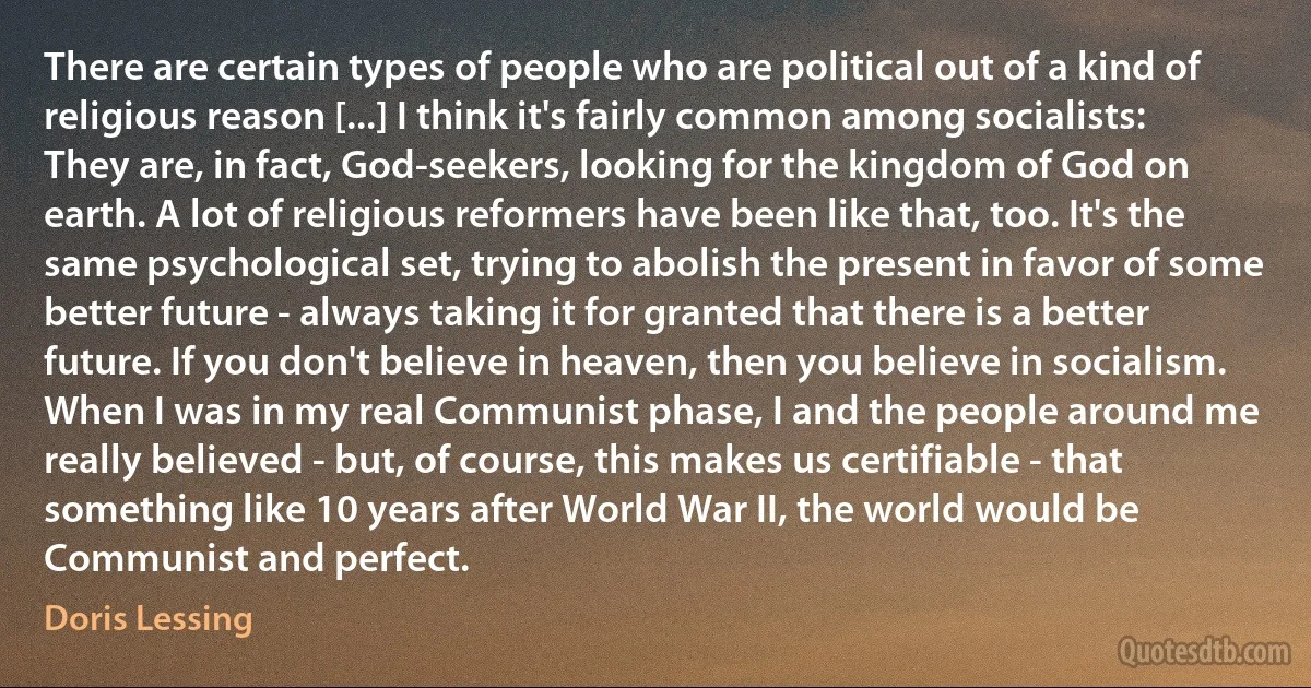 There are certain types of people who are political out of a kind of religious reason [...] I think it's fairly common among socialists: They are, in fact, God-seekers, looking for the kingdom of God on earth. A lot of religious reformers have been like that, too. It's the same psychological set, trying to abolish the present in favor of some better future - always taking it for granted that there is a better future. If you don't believe in heaven, then you believe in socialism. When I was in my real Communist phase, I and the people around me really believed - but, of course, this makes us certifiable - that something like 10 years after World War II, the world would be Communist and perfect. (Doris Lessing)