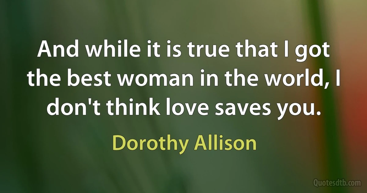 And while it is true that I got the best woman in the world, I don't think love saves you. (Dorothy Allison)